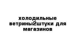 холодильные ветрины2штуки для магазинов